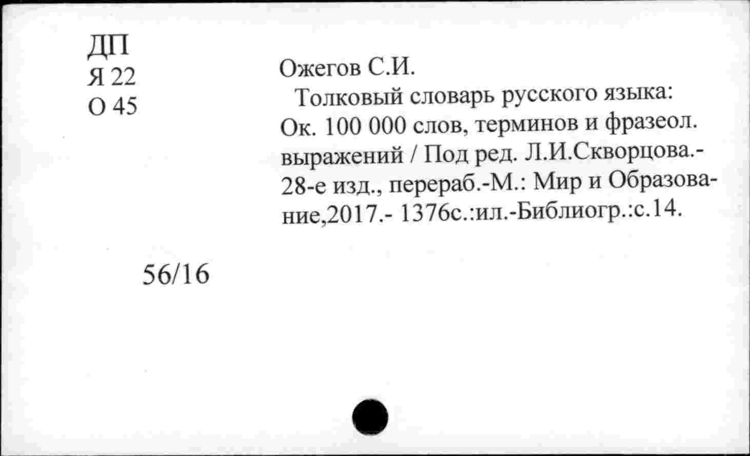 ﻿ДП
Я 22 0 45
Ожегов С.И.
Толковый словарь русского языка: Ок. 100 000 слов, терминов и фразеол. выражений / Под ред. Л.И.Скворцова.-28-е изд., перераб.-М.: Мир и Образование,2017.- 1376с.:ил.-Библиогр.:с.14.
56/16